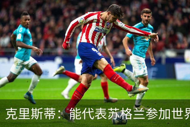 克里斯蒂：能代表苏格兰参加世界杯很兴奋 期待参加与巴西的比赛